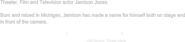 Theater, Film and Television actor Jamison Jones

Born and raised in Michigan, Jamison has made a name for himself both on stage and in front of the camera.

“talented and versatile”
                                                                    -Rob Stevens -Theater mania